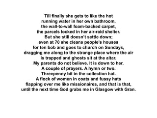 Till finally she gets to like the hot
running water in her own bathroom,
the wall-to-wall foam-backed carpet,
the parcels locked in her air-raid shelter.
But she still doesn’t settle down;
even at 70 she cleans people’s houses
for ten bob and goes to church on Sundays,
dragging me along to the strange place where the air
is trapped and ghosts sit at the altar.
My parents do not believe. It is down to her.
A couple of prayers. A hymn or two.
Threepenny bit in the collection hat.
A flock of women in coats and fussy hats
flapping over me like missionaires, and that is that,
until the next time God grabs me in Glasgow with Gran.
 