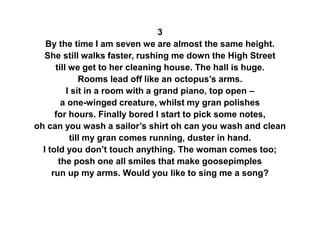 3
By the time I am seven we are almost the same height.
She still walks faster, rushing me down the High Street
till we get to her cleaning house. The hall is huge.
Rooms lead off like an octopus’s arms.
I sit in a room with a grand piano, top open –
a one-winged creature, whilst my gran polishes
for hours. Finally bored I start to pick some notes,
oh can you wash a sailor’s shirt oh can you wash and clean
till my gran comes running, duster in hand.
I told you don’t touch anything. The woman comes too;
the posh one all smiles that make goosepimples
run up my arms. Would you like to sing me a song?
 