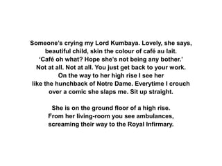 Someone’s crying my Lord Kumbaya. Lovely, she says,
beautiful child, skin the colour of café au lait.
‘Café oh what? Hope she’s not being any bother.’
Not at all. Not at all. You just get back to your work.
On the way to her high rise I see her
like the hunchback of Notre Dame. Everytime I crouch
over a comic she slaps me. Sit up straight.
She is on the ground floor of a high rise.
From her living-room you see ambulances,
screaming their way to the Royal Infirmary.
 