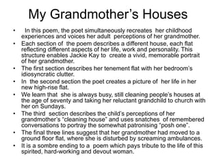 My Grandmother’s Houses
• In this poem, the poet simultaneously recreates her childhood
experiences and voices her adult perceptions of her grandmother.
• Each section of the poem describes a different house, each flat
reflecting different aspects of her life, work and personality. This
structure enables Jackie Kay to create a vivid, memorable portrait
of her grandmother.
• The first section describes her tenement flat with her bedroom’s
idiosyncratic clutter.
• In the second section the poet creates a picture of her life in her
new high-rise flat.
• We learn that she is always busy, still cleaning people’s houses at
the age of seventy and taking her reluctant grandchild to church with
her on Sundays.
• The third section describes the child’s perceptions of her
grandmother’s “cleaning house” and uses snatches of remembered
conversations to portray the somewhat patronising “posh one”.
• The final three lines suggest that her grandmother had moved to a
ground floor flat, where she is disturbed by screaming ambulances.
• It is a sombre ending to a poem which pays tribute to the life of this
spirited, hard-working and devout woman.
 