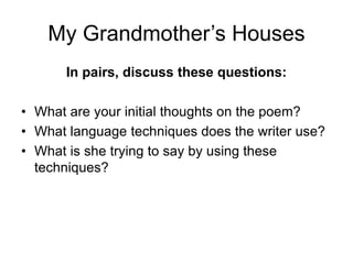 My Grandmother’s Houses
In pairs, discuss these questions:
• What are your initial thoughts on the poem?
• What language techniques does the writer use?
• What is she trying to say by using these
techniques?
 