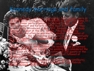 Kennedy marriage and family Jacqueline Bouvier and then-congressman John Kennedy were in the same social circle and often attended the same functions. It was at a dinner party organized by mutual friends, journalist Charles Bartlett and his wife Martha Buck Bartlett, that they were formally introduced in May 1952. Kennedy was then busy running for a seat at the U.S. Senate. They began dating sporadically and after he was elected senator in November of the same year, the relationship grew more serious and eventually led to a proposal. Their engagement was officially announced on June 25, 1953.  [4] They were married on September 12, 1953, at St. Mary's Church in Newport, Rhode Island. The wedding was performed by Archbishop Richard Cushing. The wedding was considered the social event of the season with an estimated 700 guests at the ceremony and 900 at the lavish reception that followed at Hammersmith Farm. They had four children together: Arabella Kennedy (stillborn), Caroline Bouvier Kennedy, John F. Kennedy Jr., and Patrick Bouvier Kennedy (died at brith). 