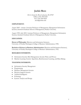 Jackie Rees <br />100. S. Grant St, West Lafayette, IN 47907<br />Office: (765) 494-0320 Fax: (765) 494-9658jrees@purdue.edu<br />EMPLOYMENT:<br />August 2005 - current: Associate Professor of Management, Management Information Systems, Krannert Graduate School of Management, Purdue University. <br />August 1998 –July 2005: Assistant Professor of Management, Management Information Systems, Krannert Graduate School of Management, Purdue University.  <br />EDUCATION:<br />Doctor of Philosophy (Decision and Information Sciences), <br />University of Florida, Warrington College of Business Administration, 1998.<br />Bachelor of Science in Business Administration (Decision and Information Sciences), University of Florida, Warrington College of Business Administration, 1992.<br />RESEARCH INTERESTS:<br />Information Security: Risk Management, Security Policy and Privacy<br />Machine Learning: Genetic Algorithms, Reinforcement Learning, and Data Mining<br />TEACHING INTERESTS:<br />Information Security Management<br />Programming<br />Database Management Systems<br />Decision Support Systems<br />Artificial Intelligence<br />IS Strategy<br />Systems Analysis and Design<br />JOURNAL PUBLICATIONS:<br />Rees, J. and Allen, J. P. (2008) “The State of Risk Assessment Practices in Information Security: An Exploratory Investigation,” Journal of Organizational Computing and Electronic Commerce. 18(4), 255-277.<br />Altinkemer, K., Rees, J., and Sridhar, S. (2008) “Vulnerabilities and Risk Management of Open Source Software: An Empirical Study,” Journal of Information Systems Security. 4(2), 3-25.<br />,[object Object]