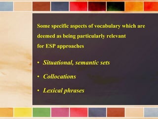 Some specific aspects of vocabulary which are
deemed as being particularly relevant
for ESP approaches
• Situational, semantic sets
• Collocations
• Lexical phrases
 