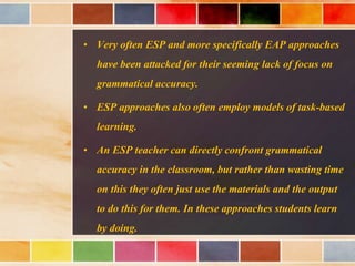 • Very often ESP and more specifically EAP approaches
have been attacked for their seeming lack of focus on
grammatical accuracy.
• ESP approaches also often employ models of task-based
learning.
• An ESP teacher can directly confront grammatical
accuracy in the classroom, but rather than wasting time
on this they often just use the materials and the output
to do this for them. In these approaches students learn
by doing.
 