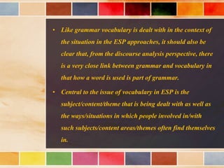 • Like grammar vocabulary is dealt with in the context of
the situation in the ESP approaches, it should also be
clear that, from the discourse analysis perspective, there
is a very close link between grammar and vocabulary in
that how a word is used is part of grammar.
• Central to the issue of vocabulary in ESP is the
subject/content/theme that is being dealt with as well as
the ways/situations in which people involved in/with
such subjects/content areas/themes often find themselves
in.
 