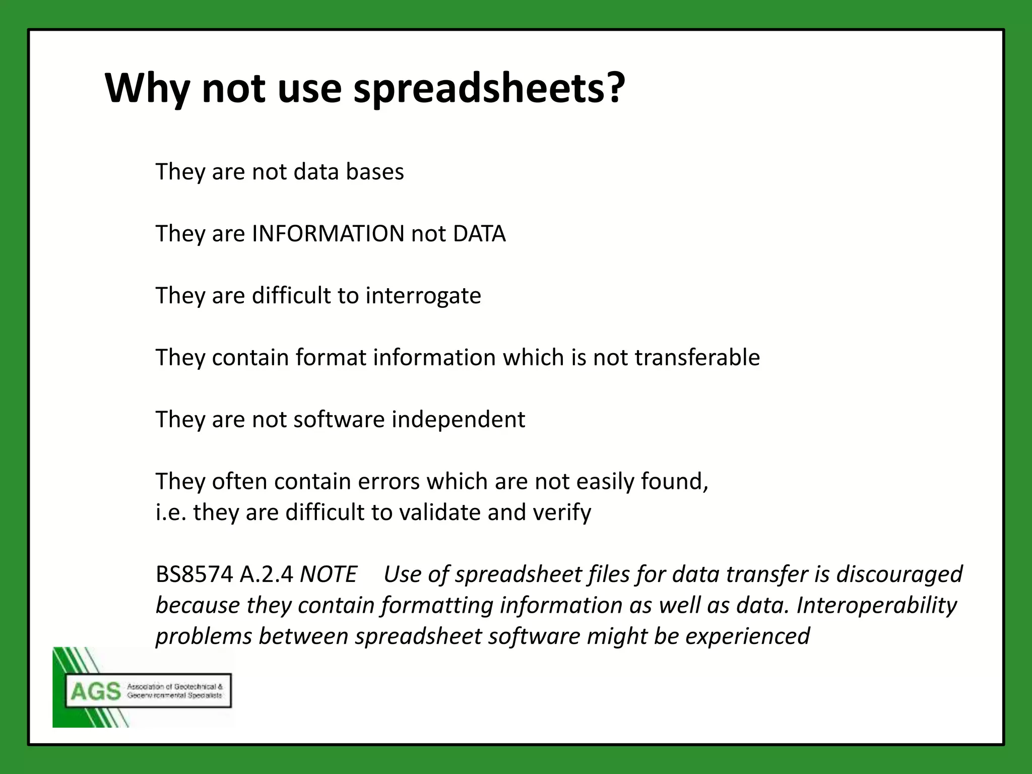 Why not use spreadsheets?
They are not data bases
They are INFORMATION not DATA
They are difficult to interrogate
They contain format information which is not transferable
They are not software independent
They often contain errors which are not easily found,
i.e. they are difficult to validate and verify
BS8574 A.2.4 NOTE Use of spreadsheet files for data transfer is discouraged
because they contain formatting information as well as data. Interoperability
problems between spreadsheet software might be experienced
 