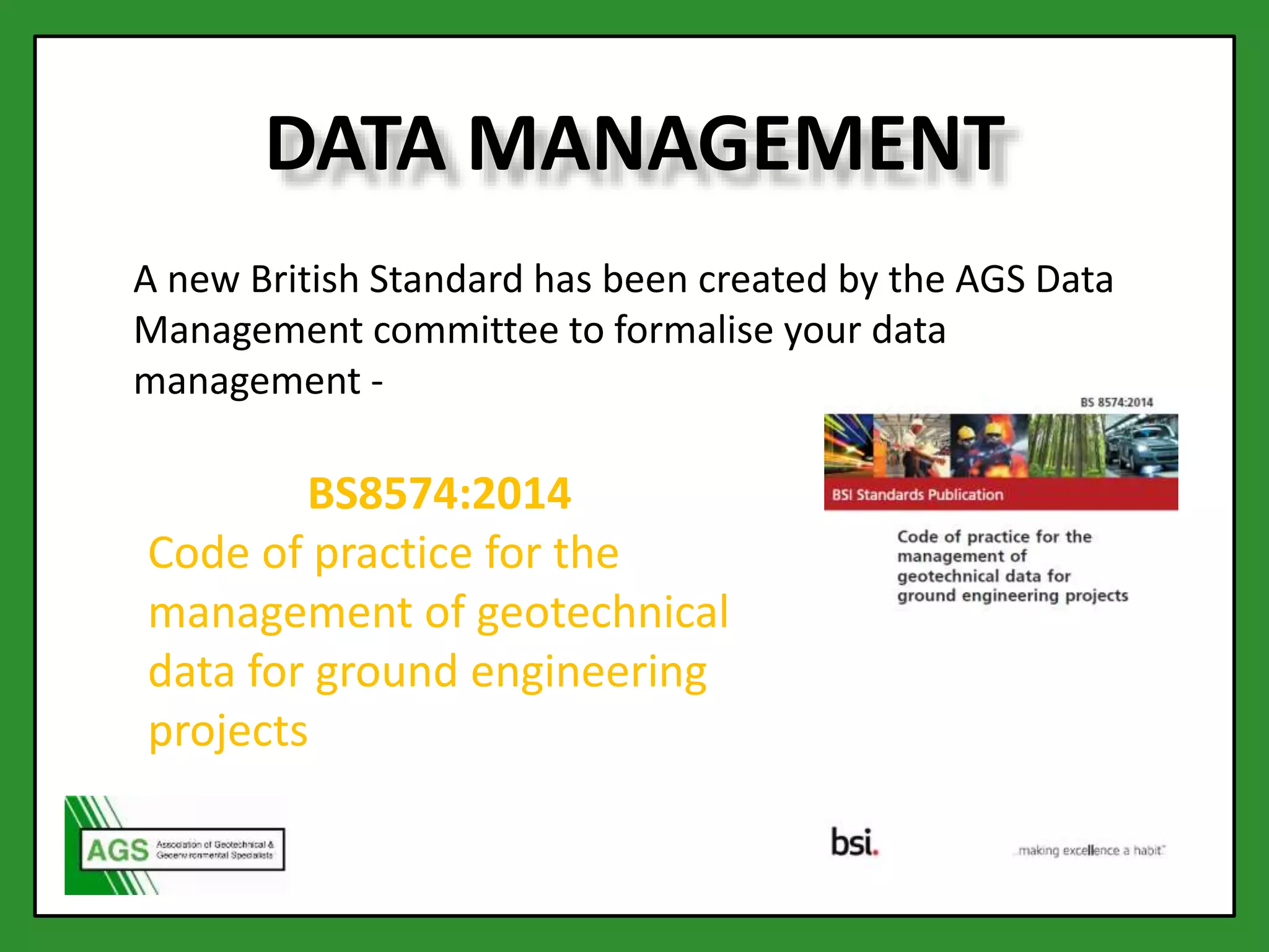 DATA MANAGEMENT
A new British Standard has been created by the AGS Data
Management committee to formalise your data
management -
BS8574:2014
Code of practice for the
management of geotechnical
data for ground engineering
projects
 