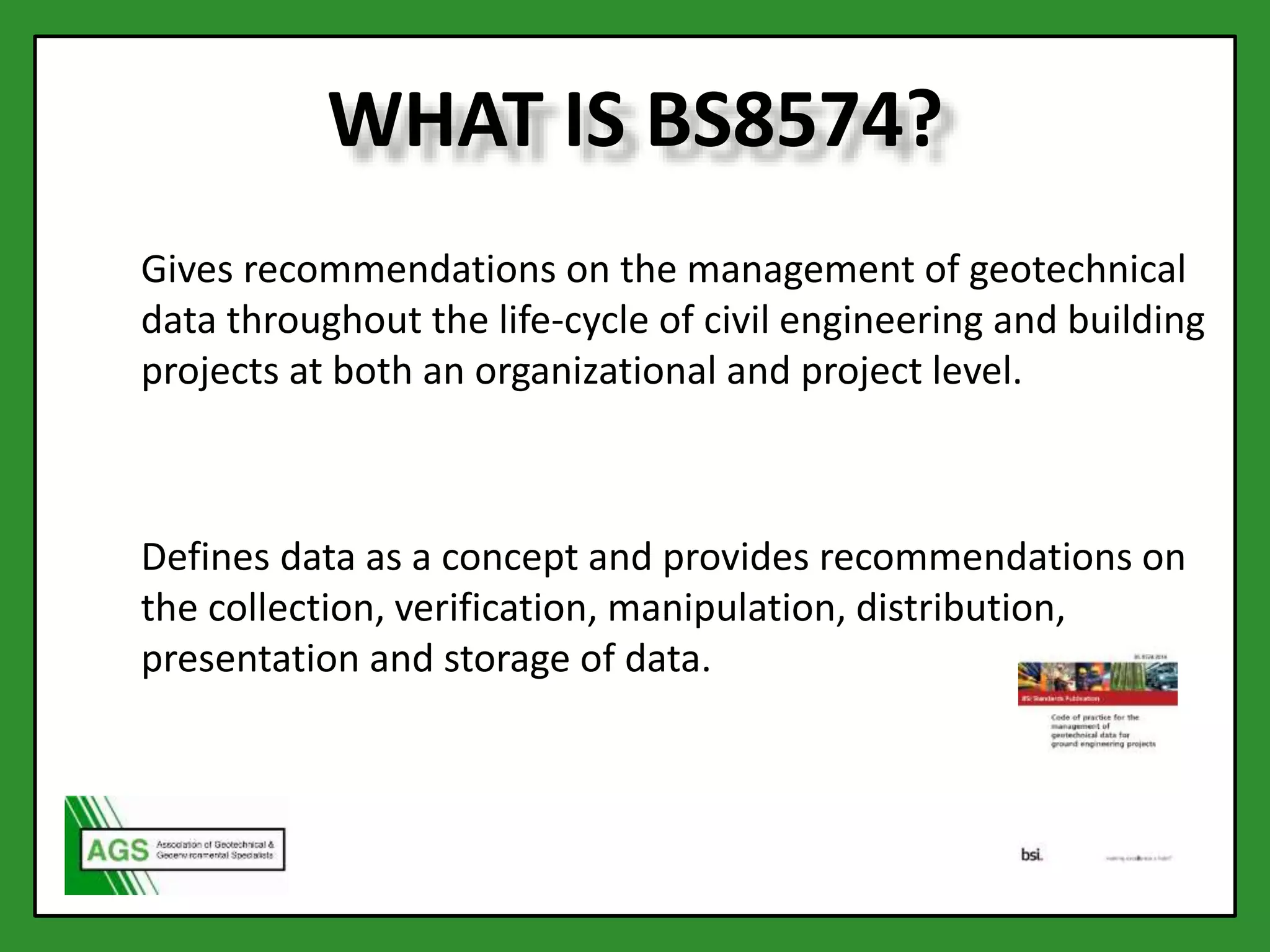 WHAT IS BS8574?
Gives recommendations on the management of geotechnical
data throughout the life-cycle of civil engineering and building
projects at both an organizational and project level.
Defines data as a concept and provides recommendations on
the collection, verification, manipulation, distribution,
presentation and storage of data.
 