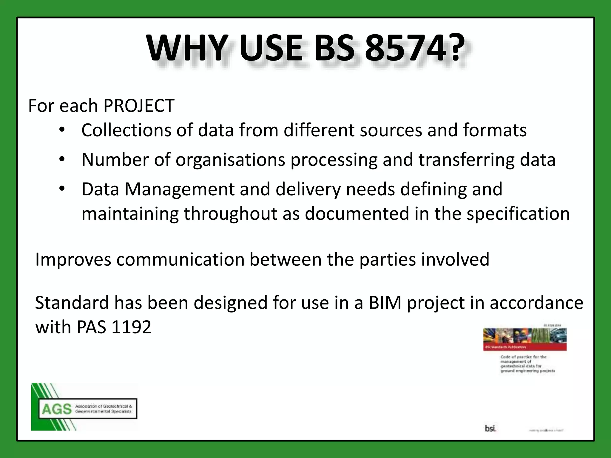 WHY USE BS 8574?
For each PROJECT
• Collections of data from different sources and formats
• Number of organisations processing and transferring data
• Data Management and delivery needs defining and
maintaining throughout as documented in the specification
Improves communication between the parties involved
Standard has been designed for use in a BIM project in accordance
with PAS 1192
 