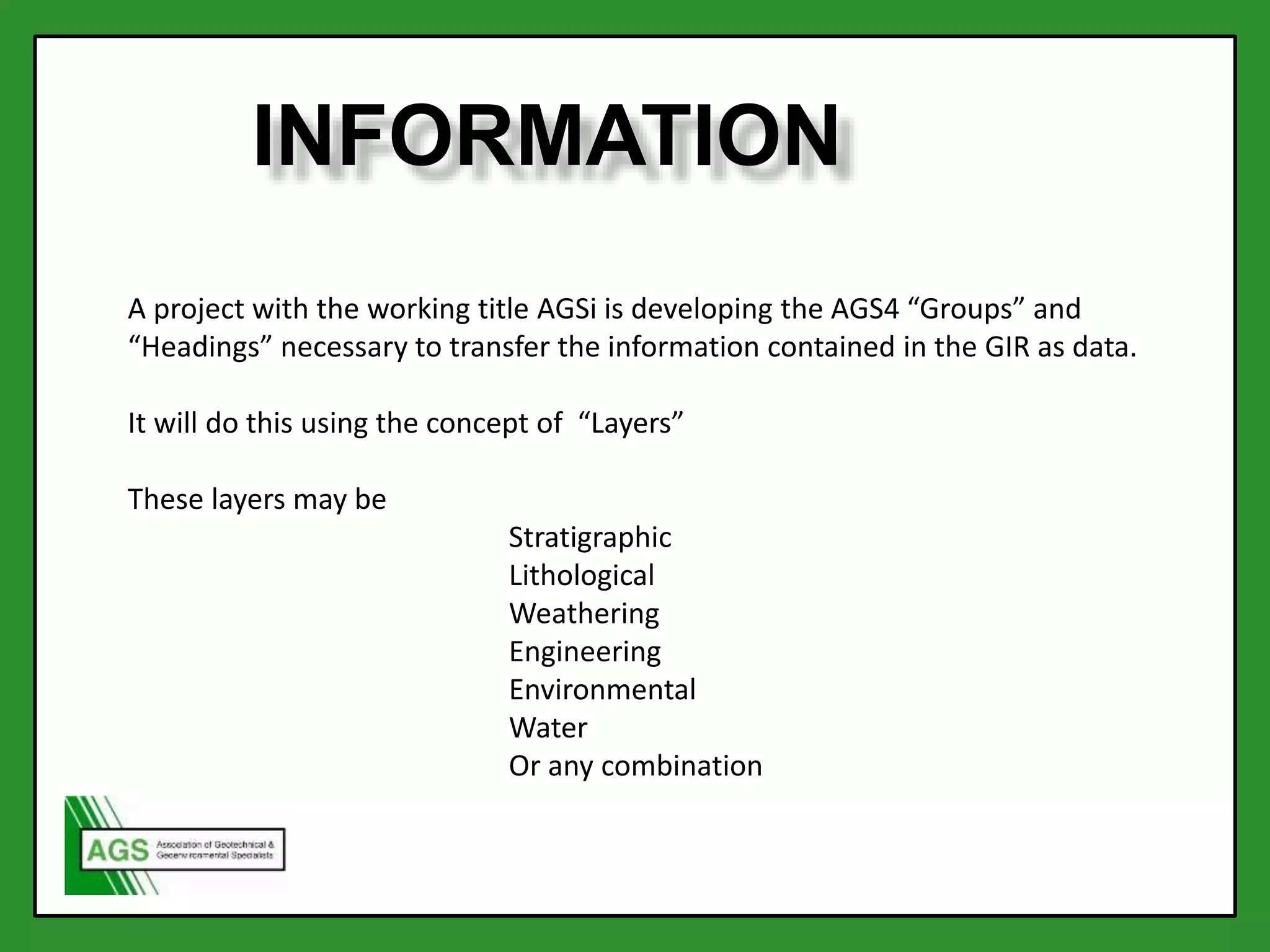 INFORMATION
A project with the working title AGSi is developing the AGS4 “Groups” and
“Headings” necessary to transfer the information contained in the GIR as data.
It will do this using the concept of “Layers”
These layers may be
Stratigraphic
Lithological
Weathering
Engineering
Environmental
Water
Or any combination
 