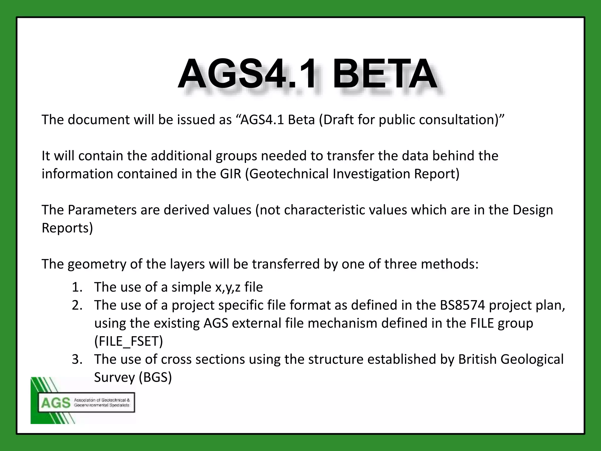 AGS4.1 BETA
The document will be issued as “AGS4.1 Beta (Draft for public consultation)”
It will contain the additional groups needed to transfer the data behind the
information contained in the GIR (Geotechnical Investigation Report)
The Parameters are derived values (not characteristic values which are in the Design
Reports)
The geometry of the layers will be transferred by one of three methods:
1. The use of a simple x,y,z file
2. The use of a project specific file format as defined in the BS8574 project plan,
using the existing AGS external file mechanism defined in the FILE group
(FILE_FSET)
3. The use of cross sections using the structure established by British Geological
Survey (BGS)
 