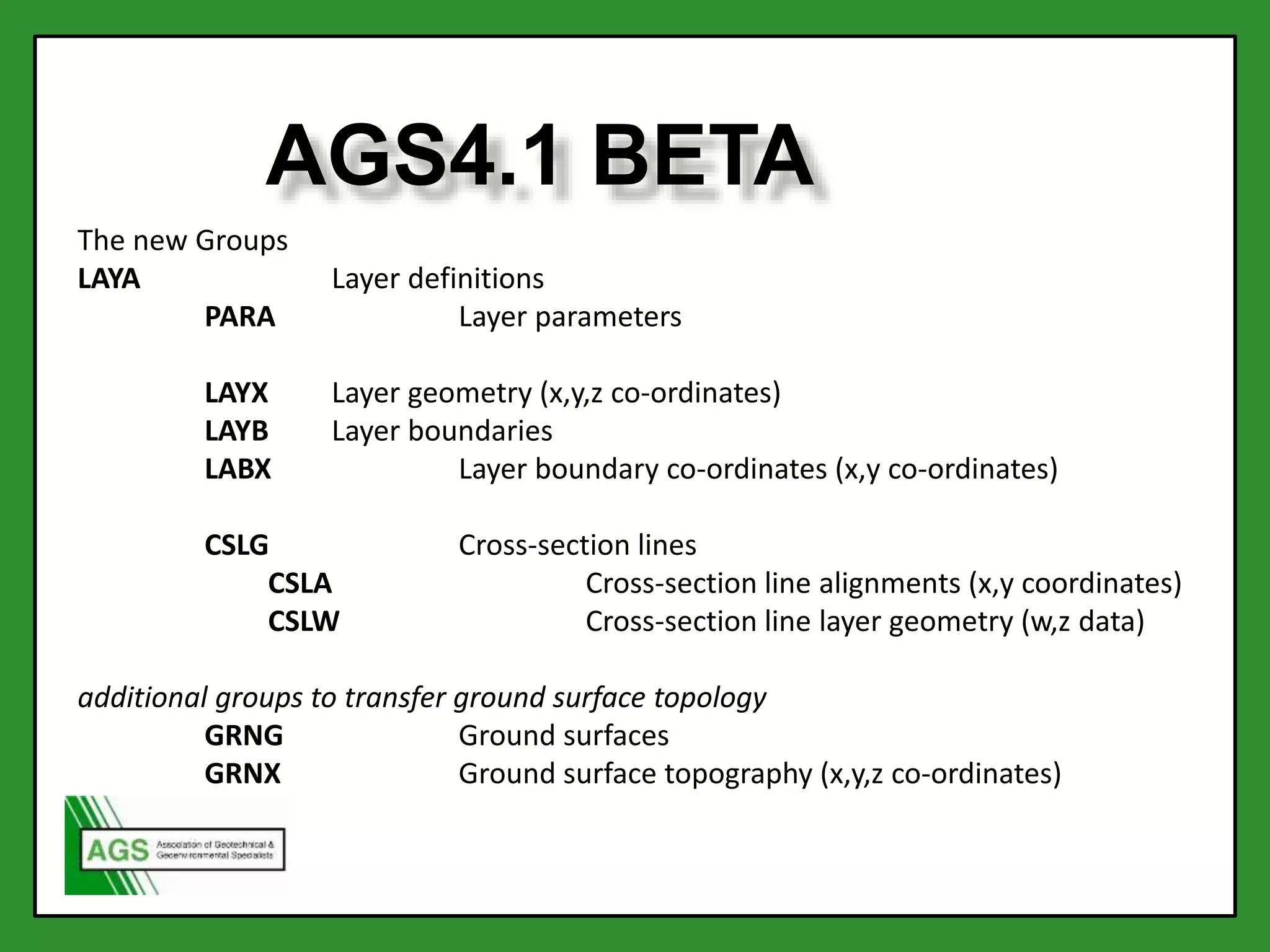 The new Groups
LAYA Layer definitions
PARA Layer parameters
LAYX Layer geometry (x,y,z co-ordinates)
LAYB Layer boundaries
LABX Layer boundary co-ordinates (x,y co-ordinates)
CSLG Cross-section lines
CSLA Cross-section line alignments (x,y coordinates)
CSLW Cross-section line layer geometry (w,z data)
additional groups to transfer ground surface topology
GRNG Ground surfaces
GRNX Ground surface topography (x,y,z co-ordinates)
AGS4.1 BETA
 