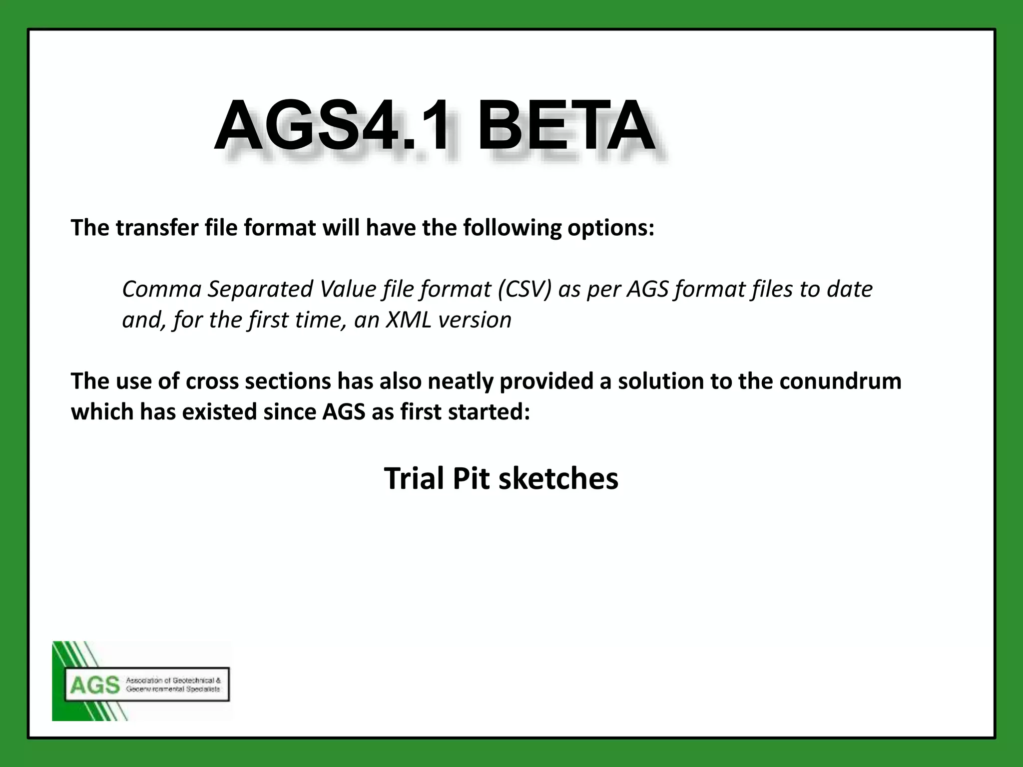 AGS4.1 BETA
The transfer file format will have the following options:
Comma Separated Value file format (CSV) as per AGS format files to date
and, for the first time, an XML version
The use of cross sections has also neatly provided a solution to the conundrum
which has existed since AGS as first started:
Trial Pit sketches
 
