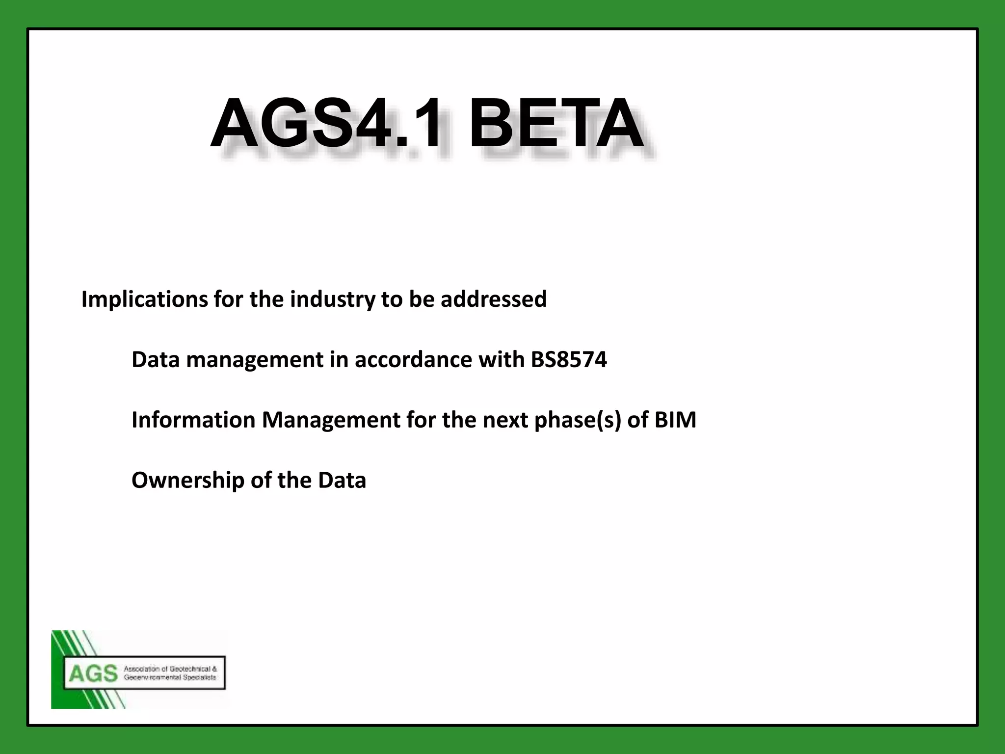 AGS4.1 BETA
Implications for the industry to be addressed
Data management in accordance with BS8574
Information Management for the next phase(s) of BIM
Ownership of the Data
 