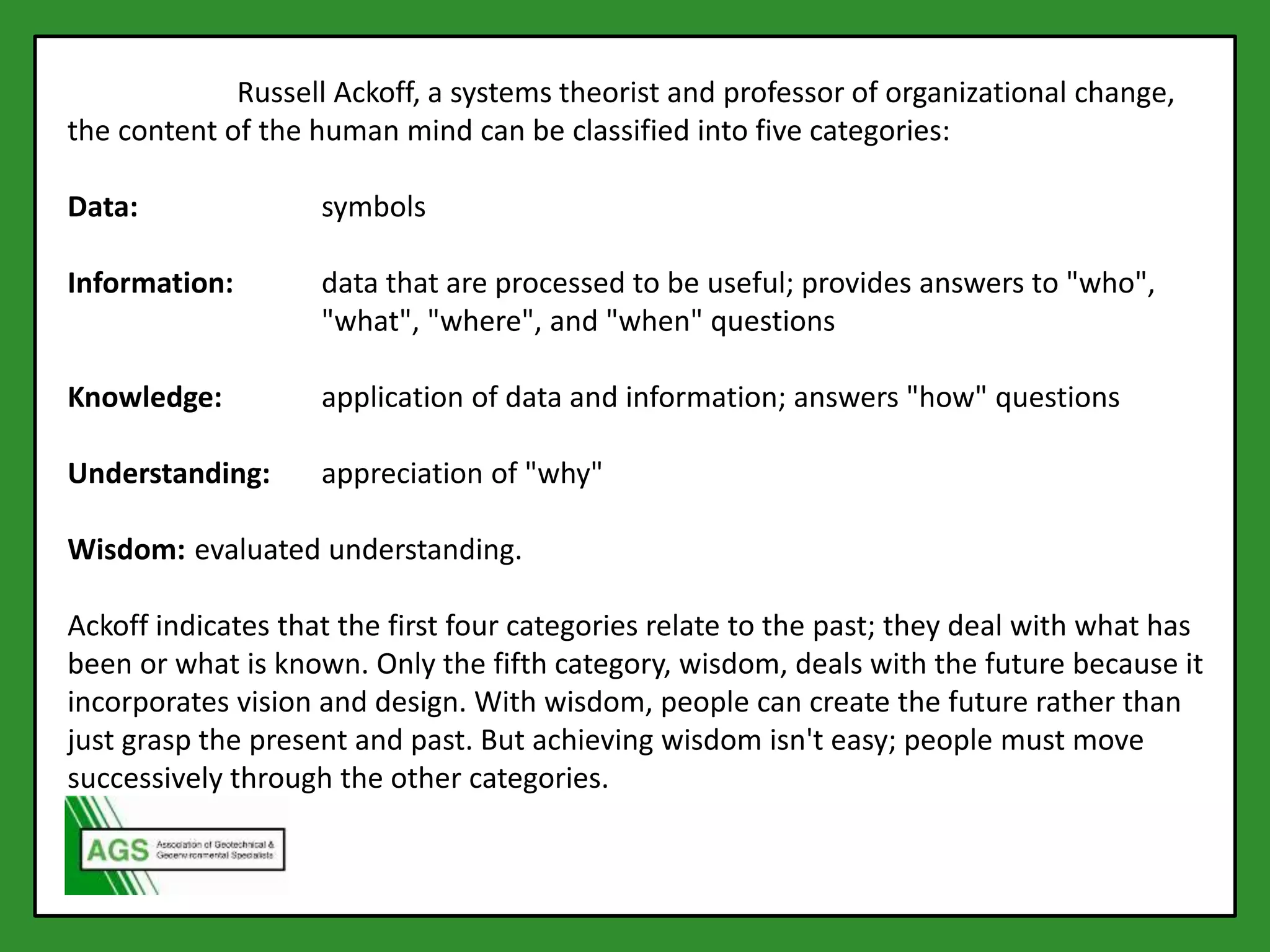 According to Russell Ackoff, a systems theorist and professor of organizational change,
the content of the human mind can be classified into five categories:
Data: symbols
Information: data that are processed to be useful; provides answers to "who",
"what", "where", and "when" questions
Knowledge: application of data and information; answers "how" questions
Understanding: appreciation of "why"
Wisdom: evaluated understanding.
Ackoff indicates that the first four categories relate to the past; they deal with what has
been or what is known. Only the fifth category, wisdom, deals with the future because it
incorporates vision and design. With wisdom, people can create the future rather than
just grasp the present and past. But achieving wisdom isn't easy; people must move
successively through the other categories.
 