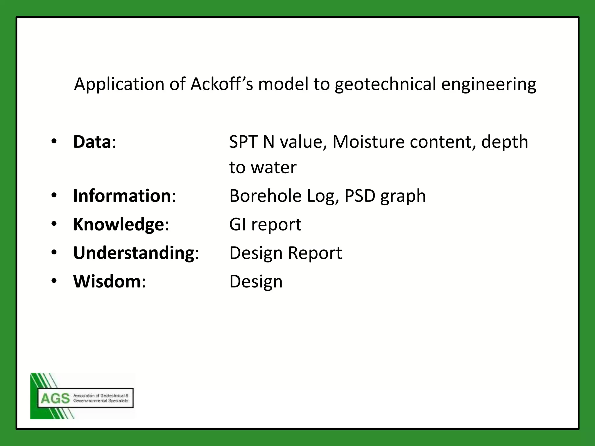 • Data: SPT N value, Moisture content, depth
to water
• Information: Borehole Log, PSD graph
• Knowledge: GI report
• Understanding: Design Report
• Wisdom: Design
Application of Ackoff’s model to geotechnical engineering
 
