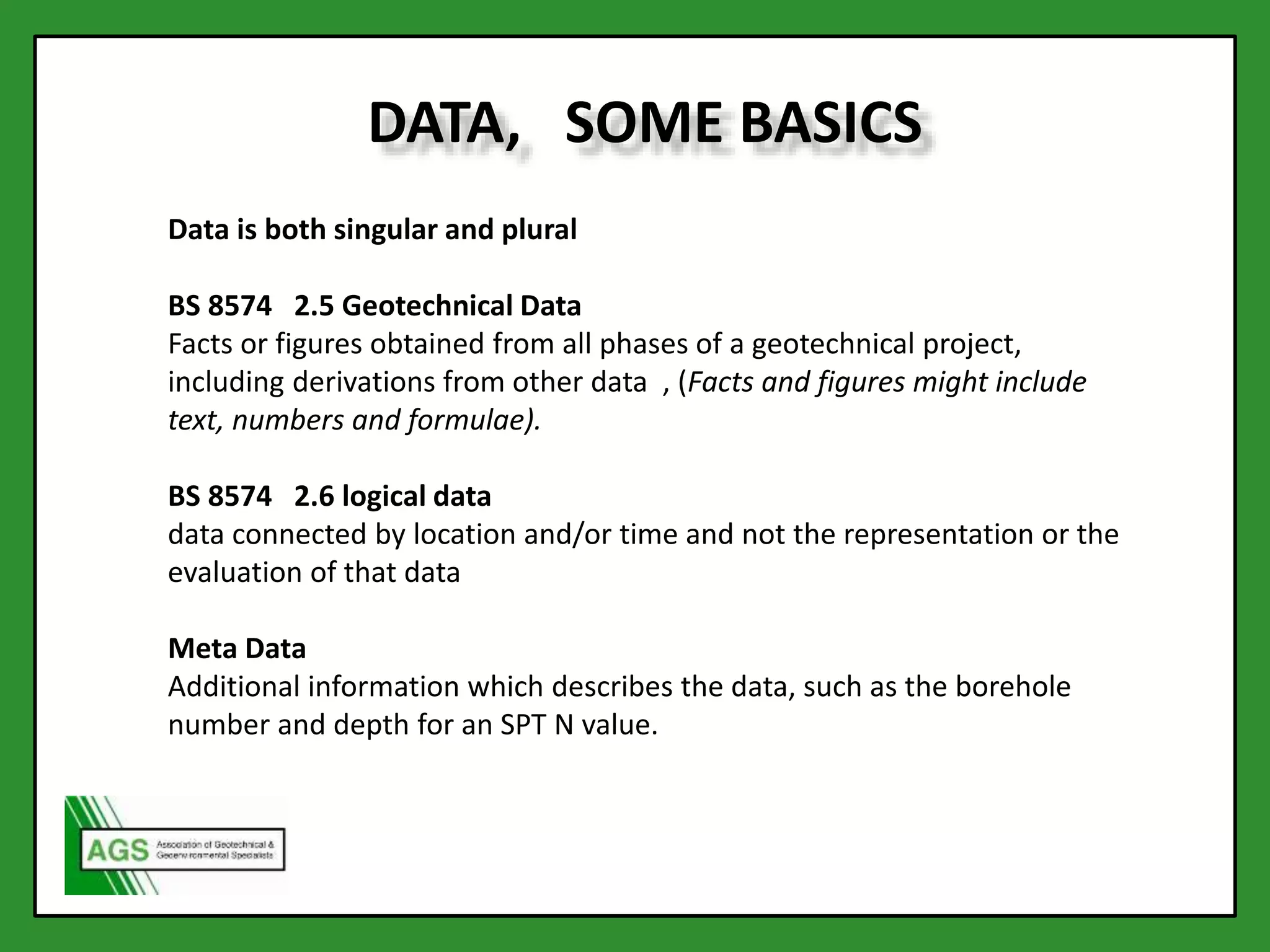 DATA, SOME BASICS
Data is both singular and plural
BS 8574 2.5 Geotechnical Data
Facts or figures obtained from all phases of a geotechnical project,
including derivations from other data , (Facts and figures might include
text, numbers and formulae).
BS 8574 2.6 logical data
data connected by location and/or time and not the representation or the
evaluation of that data
Meta Data
Additional information which describes the data, such as the borehole
number and depth for an SPT N value.
 