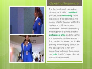 Opening Sequence
The film begins with a medium
close up of Jackie’s confident
posture, and intimidating facial
expression. It establishes as the
center of attention not just for the
audience but for everyone
around her. The abnormally long
tracking shot of 3:40 reveals her
professional attire and shows that
she is a serious business woman.
The continuous subject of Jackie
passing the changing colours of
the background is not only
interesting, but since the colours
are pale, Jackie’s bright blue suit
stands out even more.

 