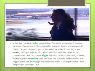 

In this shot, Jackie is racing against time. The plane passing her is another
example of a generic thriller convention because the characters seem to
always be on a mission, or just on the move (whether it’s running, speed
walking, driving a vehicle, etc.) Although this screenshot only lasts for a
couple of seconds, it’s a small trigger that hints at this movie being a thriller.
Jackie appears vulnerable here because she quickens her pace and that
suggests that she is no longer in complete control. It’s a slight contrast from
her previous confident strut.

 