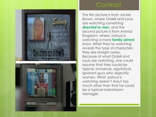 Contrast
The first picture is from Jackie
Brown, where Ordell and Louis
are watching something
directed to men, and the
second picture is from Animal
Kingdom, where Joshua is
watching a more family aimed
show. What they’re watching
reveals the type of characters
they are straight away.
Because of what Ordell and
Louis are watching, one could
assume that they could be
typical, immature, egotistical,
ignorant guys who objectify
women. What Joshua is
watching doesn’t shout too
much other than that he could
be a typical mainstream
teenager.

 