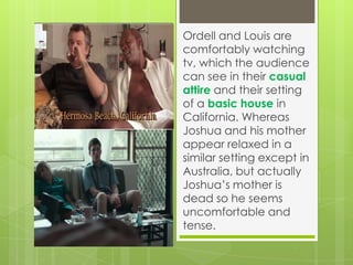 Ordell and Louis are
comfortably watching
tv, which the audience
can see in their casual
attire and their setting
of a basic house in
California. Whereas
Joshua and his mother
appear relaxed in a
similar setting except in
Australia, but actually
Joshua’s mother is
dead so he seems
uncomfortable and
tense.

 