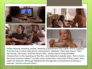 Unlike directly showing Jackie, Melanie is presented very subtly which suggests
that she has a minor role and is unimportant. Melanie’s feet are shown, then
her hands, her back, and her face is last. Jackie had a long detailed
introduction in the opening of the film, and Melanie is barely seen. That is ironic
because woman weren’t usually main characters, and even if they were, they
were not biracial. Although Melanie fits the generic conventions of being a
woman, Jackie subverts them.

 