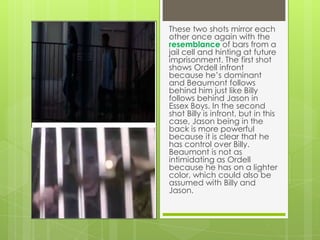 These two shots mirror each
other once again with the
resemblance of bars from a
jail cell and hinting at future
imprisonment. The first shot
shows Ordell infront
because he’s dominant
and Beaumont follows
behind him just like Billy
follows behind Jason in
Essex Boys. In the second
shot Billy is infront, but in this
case, Jason being in the
back is more powerful
because it is clear that he
has control over Billy.
Beaumont is not as
intimidating as Ordell
because he has on a lighter
color, which could also be
assumed with Billy and
Jason.

 
