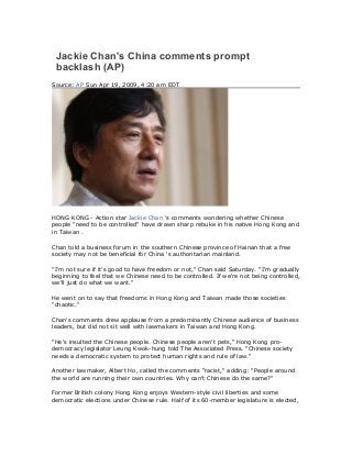 Jackie Chan's China comments prompt
backlash (AP)
Source: AP Sun Apr 19, 2009, 4:20 am EDT
HONG KONG - Action star Jackie Chan 's comments wondering whether Chinese
people "need to be controlled" have drawn sharp rebuke in his native Hong Kong and
in Taiwan .
Chan told a business forum in the southern Chinese province of Hainan that a free
society may not be beneficial for China 's authoritarian mainland.
"I'm not sure if it's good to have freedom or not," Chan said Saturday. "I'm gradually
beginning to feel that we Chinese need to be controlled. If we're not being controlled,
we'll just do what we want."
He went on to say that freedoms in Hong Kong and Taiwan made those societies
"chaotic."
Chan's comments drew applause from a predominantly Chinese audience of business
leaders, but did not sit well with lawmakers in Taiwan and Hong Kong.
"He's insulted the Chinese people. Chinese people aren't pets," Hong Kong pro-
democracy legislator Leung Kwok-hung told The Associated Press. "Chinese society
needs a democratic system to protect human rights and rule of law."
Another lawmaker, Albert Ho, called the comments "racist," adding: "People around
the world are running their own countries. Why can't Chinese do the same?"
Former British colony Hong Kong enjoys Western-style civil liberties and some
democratic elections under Chinese rule. Half of its 60-member legislature is elected,
 