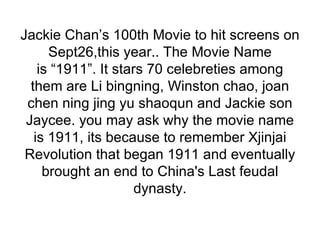 Jackie Chan’s 100th Movie to hit screens on Sept26,this year.. The Movie Name is “1911”. It stars 70 celebreties among them are Li bingning, Winston chao, joan chen ning jing yu shaoqun and Jackie son Jaycee. you may ask why the movie name is 1911, its because to remember Xjinjai Revolution that began 1911 and eventually brought an end to China's Last feudal dynasty. 