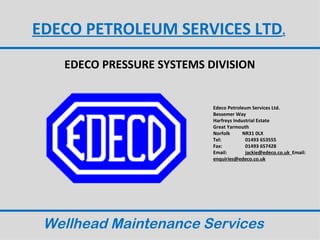 EDECO PETROLEUM SERVICES LTD.
   EDECO PRESSURE SYSTEMS DIVISION


                           Edeco Petroleum Services Ltd.
                           Bessemer Way
                           Harfreys Industrial Estate
                           Great Yarmouth
                           Norfolk      NR31 0LX
                           Tel:          01493 653555
                           Fax:          01493 657428
                           Email:        jackie@edeco.co.uk Email:
                           enquiries@edeco.co.uk




 Wellhead Maintenance Services
 