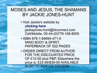 MOSES AND JESUS, THE SHAMANS
    BY JACKIE JONES-HUNT
   ● Visit Jackie's website by
      clicking here
      jackiejones-hunt@btconnect.com
      Cell/Mobile: 00-44-(0)779-158-8005
   ● ISBN 978-1-84694-471-0

      MIND BODY & SPIRIT,
      PAPERBACK OF 522 PAGES
   ● ORDER DIRECT FROM AUTHOR

      FOR THE DISCOUNTED PRICE
      OF £12-50 plus P&P, Elsewhere the
      price is: £22-99/$39-95 AVAILABLE
      ALSO TO BUY VIA AMAZON
 