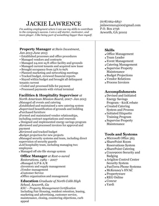 JACKIE LAWRENCE
(678) 662-6857
jmlawrence4200@gmail.com
P.O. Box 2756
Acworth, GA 30102
I'm seeking employment where I can use my skills to contribute
to the company’s success. I am a self starter, motivator, and
team player. I like being part of something bigger than myself.
Skills
 Office Management
 Team Leader
 Event Management
 Catering Management
 Supervise Property
Maintenance
 Budget Projections
 Vendor Relations
 Process Invoices
Accomplishments
 Devised and Initiated
Energy Savings
Program - $21K rebate
 Created Catering
System and Process
 Initiated Etiquette
Training Program
 Supervise Property
Maintenance
Tools and Systems
 Microsoft Office 365
 SharePoint Room
Reservations System
 SharePoint Catering
 Ccure9000 Security and
Badging
 Avigilon Control Center
Security System
 PanTerra Phone Systems
 McKenney's HVAC
 Propertyware
 REG Online
 Concur
 Yardi
Facilities & Hospitality Supervisor at
North American Mission Board, 2007- Jan 2015
Managed all events and catering
Established and maintained a new catering system
Supervised beautification of grounds and building
Purchased furniture
Formed and maintained vendor relationships,
including contract negotiations and renewals
 Designed and implemented energy savings program
Reviewed and processed invoices for approval and
payment
Reviewed and tracked budget
Budget projection for new projects
Managed security systems and team, including direct
supervision of security guards
Led hospitality team, including managing two
employees
 Managed off site file storage system
Office Manager at Rest-o-sured
Restorations, 1989 – 2007
Managed A/P & A/R
Inventory and supply management
Vendor management
Customer Service
Office organization and management
Education Graduate of North Cobb High
School, Acworth, Ga
KSU – Property Management Certification
Including Fair Housing, resident retention, leasing,
marketing and advertising, customer service,
maintenance, closing, countering objections, curb
appeal
Property Manager at Stein Investment,
Jan 2015-June 2015
• Established processes and office procedures
• Managed vendors and contracts
• Managed 24,000 sq ft office facility and grounds
• Managed current tenants and acquired new lease
• Brought occupancy from 53% to 69%
• Planned marketing and networking meetings
• Tracked budget, reviewed financial reports
• Stayed within budget and brought all delinquent
tenants current
• Coded and processed bills for payment
• Processed payments with virtual terminal
 
