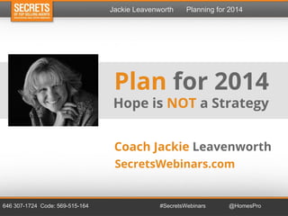 Jackie Leavenworth

Planning for 2014

Plan for 2014
Hope is NOT a Strategy
Coach Jackie Leavenworth
SecretsWebinars.com

646 307-1724 Code: 569-515-164

#SecretsWebinars

@HomesPro

 