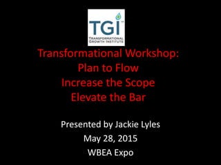 Transformational Workshop:
Plan to Flow
Increase the Scope
Elevate the Bar
Presented by Jackie Lyles
May 28, 2015
WBEA Expo
 