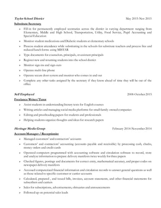 Taylor School District May 2015-Nov 2015
Substitute Secretary
 Fill-in for permanently employed secretaries across the district in varying department ranging from
Elementary, Middle and High School, Transportation, Utility, Food Service, Pupil Accounting and
Special Education
 Monitor student medications and Diabetic students at elementary schools
 Process student attendance while substituting in the schools for substitute teachers and process free and
reduced lunch forms using MISTAR
 Type documents for counselors, principals, or assistant principals
 Register new and returning students into the school district
 Monitor sign-ins and sign-outs
 Operate multi-line phone
 Operate secure door system and monitor who comes in and out
 Complete any other tasks assigned by the secretary if they know ahead of time they will be out of the
office
Self Employed 2008-October 2015
Freelance Writer/Tutor
 Assist students in understanding literary texts for English courses
 Writing articles and managing social media platforms for small family-owned companies
 Editing and proofreading papers for students and professionals
 Helping students organize thoughts and ideas for research papers
Heritage Media Group February 2014-November 2014
Account Manager / Receptionist
 Managed customers’ and contractors’ accounts
 Customers’ and contractors’ accounting (accounts payable and receivable) by processing cash, checks,
money orders and credit cards
 Operated computers programmed with accounting software and circulation software to record, store
and analyze information to prepare delivery manifests twice weekly for three papers
 Checked figures, postings and documents for correct entry, mathematical accuracy, and proper codes on
newspaper delivery manifests
 Accessed computerized financial information and circulation records to answer general questions as well
as those related to specific customer or carrier accounts
 Calculated, prepared , and issued bills, invoices, account statements, and other financial statements for
subscribers and carriers
 Sales for subscriptions, advertisements, obituaries and announcements
 Followed up on potential sales leads
 