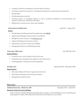  Composed collection, subscription, and sales follow-up letters
 Assisting customers with creation of classified advertisements, announcements and obituaries
 Placing orders
 Proofreading written material
 Assisting creation of newspaper editions as well as newsletters distributed to local businesses and
schools to attract new carriers and subscribers
 Helped solve customer service issues and complaints
Entertainment Publications April 2011 - August 2011
Intern
 Proofreading and editing materials for publication using MCSII
 Approving and disapproving materials to be published
 Managed customer contracts using Salesorce.com
 Approved/disapproved customer contracts
 Ensured that customer contracts were fulfilled
 Managed prioritization of publishing materials
University of Kentucky July 2009-May 2010
Student Worker
 Customer service in the Student Center Food Court
 Cashiering and counting down the register at the end of the day
 Following proper cooking and sanitation guidelines
PetsMart, Inc September 2006 – December 2008
Dog Groomer
 Built relationships with clients to guarantee return visits
 Tracked pets grooming needs and special requests
 Managed pets medical records
Education
Oakland University – Rochester, MI September 2010 – April 2013
Bachelor of Arts in Creative Writing
Course work has included editing/proofreading skills, working in a multi-disciplinary team, researching and
analyzing diverse topics, delivering concise presentations and reports on my research.
 