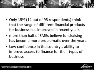 • Only 15% (14 out of 95 respondents) think
  that the range of different financial products
  for business has improved in recent years
• more than half of SMEs believe fundraising
  has become more problematic over the years.
• Low confidence in the country’s ability to
  improve access to finance for their types of
  business
 