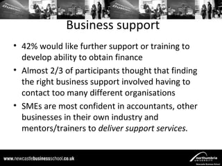 Business support
• 42% would like further support or training to
  develop ability to obtain finance
• Almost 2/3 of participants thought that finding
  the right business support involved having to
  contact too many different organisations
• SMEs are most confident in accountants, other
  businesses in their own industry and
  mentors/trainers to deliver support services.
 