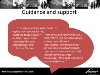 Guidance and support

    “…having somebody who could pull my
application together for me, who knew exactly
                           “Awareness and communication….
 what the funders were asking, who could tell
me that… ‘your business plan saysif there was one place which I
                           think X - we’re not
 changing the business plan but you need to what
                           know is probably
highlight why’ and that’s what they’re lookingmeant to be –
                           [organisation] are
                           but one place could pull all that
   for and that was absolutely invaluable.”
                           together and communicate it out
                           regularly to the business
                           community, I think that would be a
                           massive difference.”
 