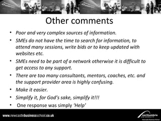 Other comments
• Poor and very complex sources of information.
• SMEs do not have the time to search for information, to
  attend many sessions, write bids or to keep updated with
  websites etc.
• SMEs need to be part of a network otherwise it is difficult to
  get access to any support.
• There are too many consultants, mentors, coaches, etc. and
  the support provider area is highly confusing.
• Make it easier.
• Simplify it, for God’s sake, simplify it!!!
• One response was simply ‘Help’
 