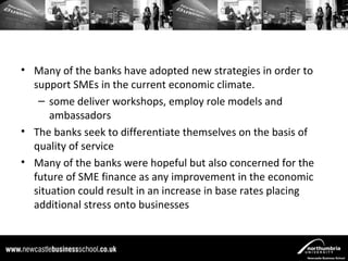 • Many of the banks have adopted new strategies in order to
  support SMEs in the current economic climate.
   – some deliver workshops, employ role models and
      ambassadors
• The banks seek to differentiate themselves on the basis of
  quality of service
• Many of the banks were hopeful but also concerned for the
  future of SME finance as any improvement in the economic
  situation could result in an increase in base rates placing
  additional stress onto businesses
 