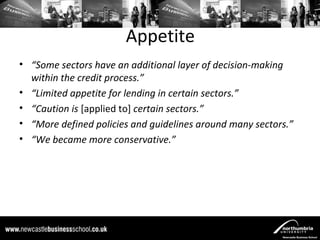 Appetite
• “Some sectors have an additional layer of decision-making
  within the credit process.”
• “Limited appetite for lending in certain sectors.”
• “Caution is [applied to] certain sectors.”
• “More defined policies and guidelines around many sectors.”
• “We became more conservative.”
 
