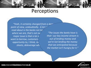 Perceptions

   “Yeah, it certainly changed from a demand
point of view, undoubtedly. A lot of what you'll
 read about is the banks not lending. Certainly
  where we are, that's not our major “The issues the banks have is
                                       issue, our
   major issue is that a lot of customers don't key income stream is
                                     that– our
want to borrow, customers have used out of lending money and
                                         this as an
  opportunity to, I think, redress their balance lending the money
                                       we’re not
      sheets, deleverage where they that we anticipated because
                                       can.”
                                      the market isn’t hungry for it.”
 