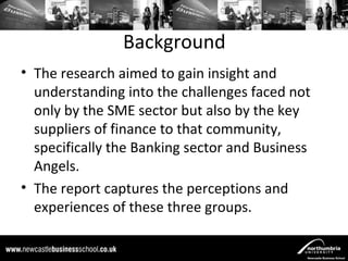 Background
• The research aimed to gain insight and
  understanding into the challenges faced not
  only by the SME sector but also by the key
  suppliers of finance to that community,
  specifically the Banking sector and Business
  Angels.
• The report captures the perceptions and
  experiences of these three groups.
 