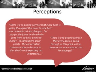 Perceptions

“There is a re-pricing exercise that every bank is
going through at this point in time because our
raw material cost has changed. So the price we
 pay for the funds on the wholesale market has
  gone from 60 basis points to - if it’s five year a re-pricing exercise
                                          “There is
money - to somewhere around about 280 basis  that every bank is going
    points. The conversations we havethrough at this point in time
                                            with
 customers have to be very sensitive to the fact raw material cost
                                         because our
 that they’re not expecting that and they don’t changed.”
                                                  has
                  understand….”
 