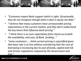 • “Customers expect Bank support which is right. Occasionally
  they do not recognise though when a deal is equity not debt.”
• “I believe that many customers have unreasonable pricing
  expectations in the current market, and they don't understand
  the key levers that influence bank pricing.”
• “I think there is an over expectation from clients as to both
  the availability, and cost, of Bank funding…”
• “some customers …..think current pricing is unjustified given
  that base rate is so low without considering that the cost of
  borrowing is increasing due to cost of funds, capital and risk
  and stricter regulations imposed by the Government and
  FSA.”
 