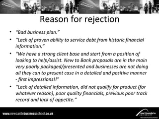 Reason for rejection
• “Bad business plan.”
• “Lack of proven ability to service debt from historic financial
  information.”
• “We have a strong client base and start from a position of
  looking to help/assist. New to Bank proposals are in the main
  very poorly packaged/presented and businesses are not doing
  all they can to present case in a detailed and positive manner
  - first impressions!!”
• “Lack of detailed information, did not qualify for product (for
  whatever reason), poor quality financials, previous poor track
  record and lack of appetite.”
 