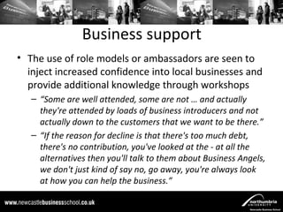 Business support
• The use of role models or ambassadors are seen to
  inject increased confidence into local businesses and
  provide additional knowledge through workshops
   – “Some are well attended, some are not … and actually
     they're attended by loads of business introducers and not
     actually down to the customers that we want to be there.”
   – “If the reason for decline is that there's too much debt,
     there's no contribution, you've looked at the - at all the
     alternatives then you'll talk to them about Business Angels,
     we don't just kind of say no, go away, you're always look
     at how you can help the business.”
 