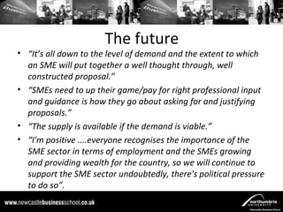 The future
• “It’s all down to the level of demand and the extent to which
  an SME will put together a well thought through, well
  constructed proposal.”
• “SMEs need to up their game/pay for right professional input
  and guidance is how they go about asking for and justifying
  proposals.”
• “The supply is available if the demand is viable.”
• “I'm positive ....everyone recognises the importance of the
  SME sector in terms of employment and the SMEs growing
  and providing wealth for the country, so we will continue to
  support the SME sector undoubtedly, there's political pressure
  to do so”.
 